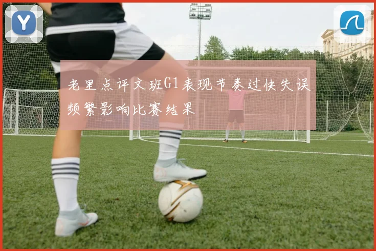 老里点评文班G1表现节奏过快失误频繁影响比赛结果