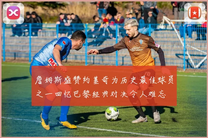 詹姆斯盛赞约基奇为历史最佳球员之一回忆巴黎经典对决令人难忘