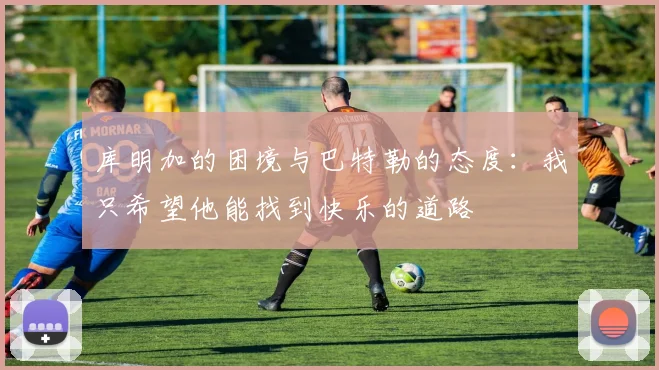 库明加的困境与巴特勒的态度：我只希望他能找到快乐的道路