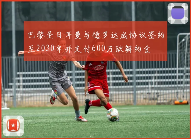 巴黎圣日耳曼与德罗达成协议签约至2030年并支付600万欧解约金