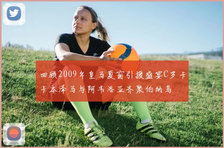 回顾2009年皇马夏窗引援盛宴C罗卡卡本泽马与阿韦洛亚齐聚伯纳乌