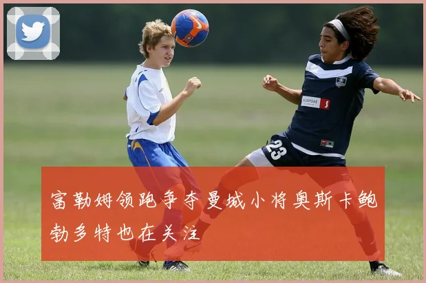 富勒姆领跑争夺曼城小将奥斯卡鲍勃多特也在关注