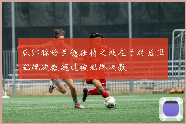 瓜帅称哈兰德独特之处在于对后卫犯规次数超过被犯规次数