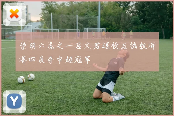 崇明六虎之一吕文君退役后执教海港四度夺中超冠军