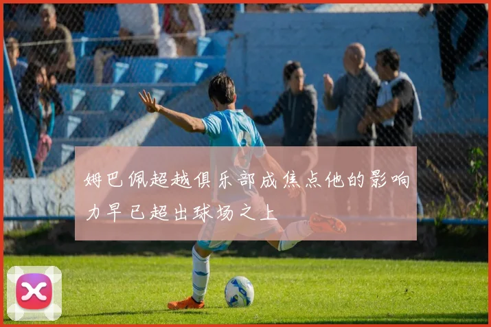 姆巴佩超越俱乐部成焦点他的影响力早已超出球场之上