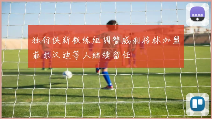 独行侠新教练组调整威利格林加盟菲尔汉迪等人继续留任