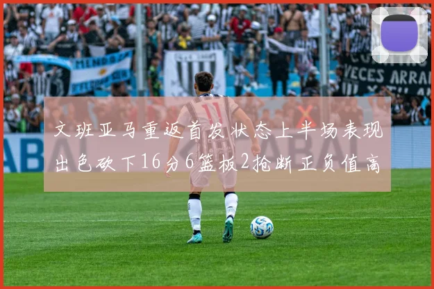 文班亚马重返首发状态上半场表现出色砍下16分6篮板2抢断正负值高达21