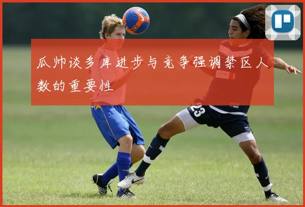 瓜帅谈多库进步与竞争强调禁区人数的重要性