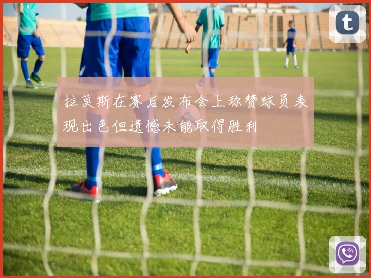 拉莫斯在赛后发布会上称赞球员表现出色但遗憾未能取得胜利