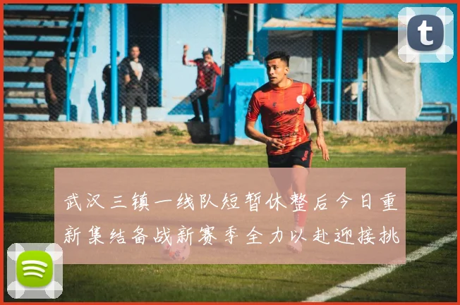 武汉三镇一线队短暂休整后今日重新集结备战新赛季全力以赴迎接挑战