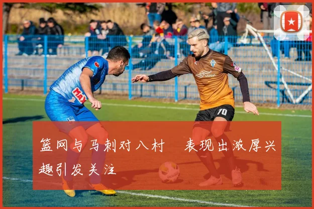 篮网与马刺对八村塁表现出浓厚兴趣引发关注
